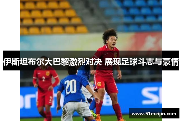 伊斯坦布尔大巴黎激烈对决 展现足球斗志与豪情