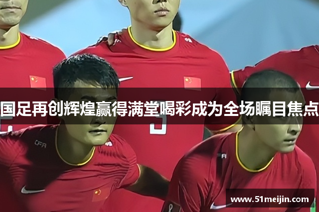 国足再创辉煌赢得满堂喝彩成为全场瞩目焦点