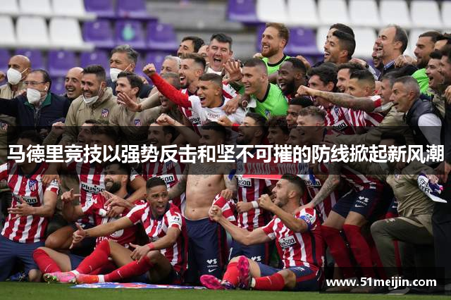 马德里竞技以强势反击和坚不可摧的防线掀起新风潮