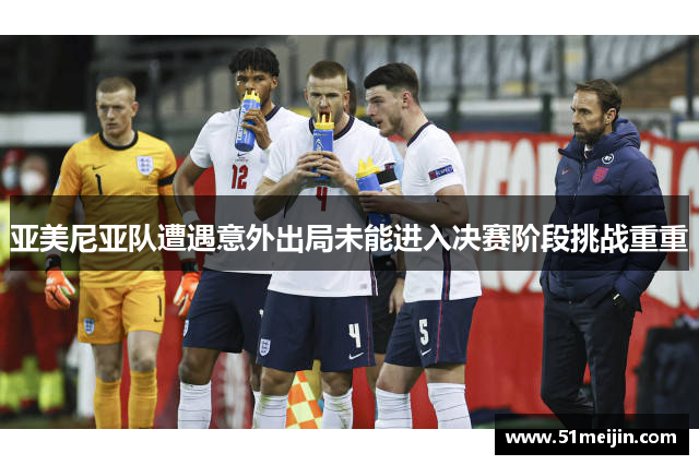 亚美尼亚队遭遇意外出局未能进入决赛阶段挑战重重