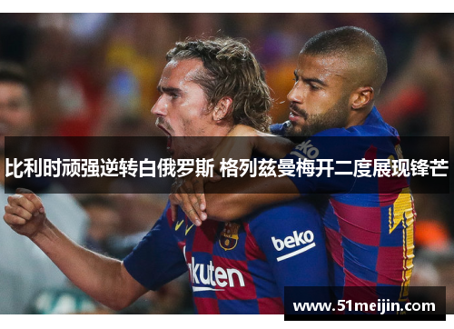 比利时顽强逆转白俄罗斯 格列兹曼梅开二度展现锋芒