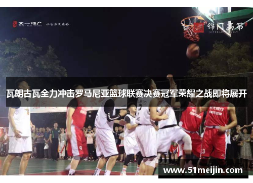 瓦朗古瓦全力冲击罗马尼亚篮球联赛决赛冠军荣耀之战即将展开