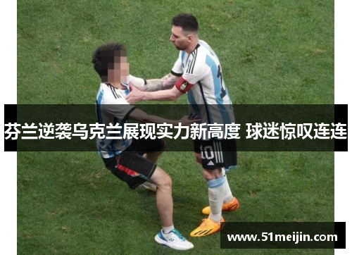 芬兰逆袭乌克兰展现实力新高度 球迷惊叹连连