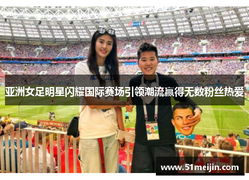 亚洲女足明星闪耀国际赛场引领潮流赢得无数粉丝热爱