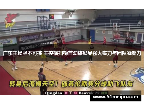 广东主场坚不可摧 主控横扫榜首劲旅彰显强大实力与团队凝聚力