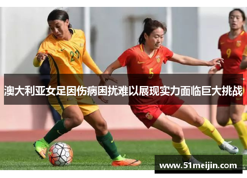 澳大利亚女足因伤病困扰难以展现实力面临巨大挑战