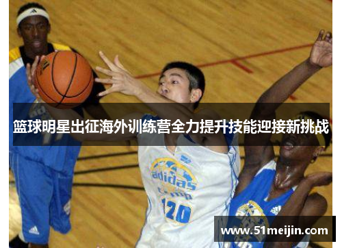 篮球明星出征海外训练营全力提升技能迎接新挑战