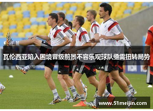 瓦伦西亚陷入困境晋级前景不容乐观球队亟需扭转局势