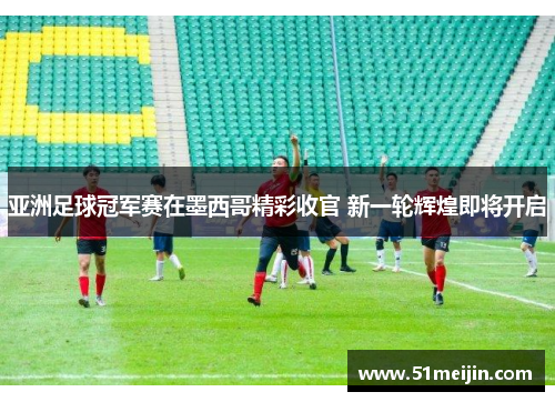 亚洲足球冠军赛在墨西哥精彩收官 新一轮辉煌即将开启