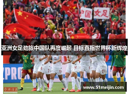 亚洲女足劲旅中国队再度崛起 目标直指世界杯新辉煌