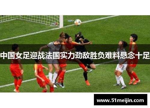 中国女足迎战法国实力劲敌胜负难料悬念十足